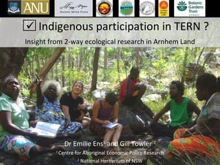 Indigenous participation in TERN ? Insight from 2-way ecological research in Arnhem Land Dr Emilie Ens 1  and Gill Towler  2 1  Centre for Aboriginal Economic Policy Research 2  National Herbarium of NSW    