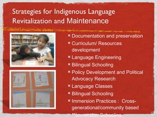 Strategies for Indigenous Language Revitalization and  Maintenance Documentation and preservation Curriculum/ Resources development Language Engineering Bilingual Schooling Policy Development and Political Advocacy Research Language Classes Bilingual Schooling Immersion Practices :  Cross-generational/community based **Immersion Schooling  