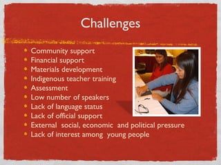 Challenges Community support Financial support Materials development Indigenous teacher training Assessment Low number of speakers  Lack of language status Lack of official support External  social, economic  and political pressure Lack of interest among  young people 