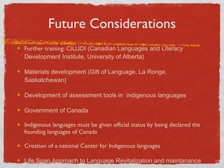 Future Considerations Further training: CILLIDI  (Canadian Languages and Literacy Development Institute, University of Alberta) Materials development (Gift of Language, La Ronge, Saskatchewan) Development of assessment tools in  indigenous languages Government of Canada Indigenous languages must be given official status by being declared the founding languages of Canada  Creation of a national Center for Indigenous languages Life Span Approach to Language Revitalization and maintanance  