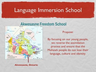 Language Immersion School Akwesasne Freedom School  Akwesasne, Ontario Propose: By focusing on our young people, we reverse the assimilation process and ensure that the Mohawk people do not lose their language, culture and identity . 