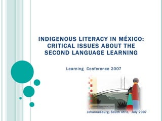INDIGENOUS LITERACY IN MÉXICO: CRITICAL ISSUES ABOUT THE SECOND LANGUAGE LEARNING Learning  Conference 2007 Johannesburg, South Afric,  July 2007 