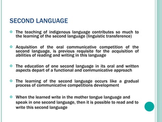 SECOND LANGUAGE The teaching of indigenous language contributes so much to the learning of the second language (linguistic transference) Acquisition of the oral communicative competition of the second language, is previous requisite for the acquisition of abilities of reading and writing in this language The education of one second language in its oral and written aspects depart of a functional and communicative approach The learning of the second language occurs like a gradual process of c ommunicative competitions development When the learned write in the mother tongue language and speak in one second language, then it is possible to read and to write this second language  