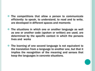 The competitions that allow a person to communicate efficiently: to speak, to understand, to read and to write, are developed in different spaces and moments The situations in which one or another language as well as one or another code (spoken or written) are used, are determined by the specific context in which the persons lives and  works The learning of one second language is not equivalent to the translation from a language to another one, but that it implies the recognition of the meaning and senses that keep the languages in concrete situations.  