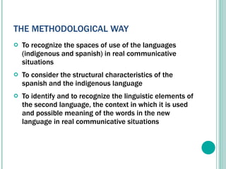 THE METHODOLOGICAL WAY To recognize the spaces of use of the languages (indigenous and spanish) in real communicative situations To consider the structural characteristics of the spanish and the indigenous language  To identify and to recognize the linguistic elements of the second language, the context in which it is used and possible meaning of the words in the new language in real communicative situations   