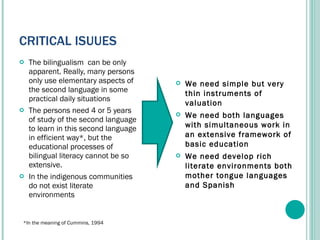CRITICAL ISUUES The bilingualism  can be only apparent. Really, m any persons  only use elementary aspects of the second language in some practical daily situations The persons need 4 or 5 years of study of the second language to learn in this second language in efficient way*, but the educational processes of bilingual literacy cannot be so extensive. In the indigenous communities do not exist literate environments We need simple but very thin instruments of valuation We need both languages with simultaneous work in an extensive framework of basic education  We need develop rich literate environments both mother tongue languages and Spanish *In the meaning of Cummins, 1994 