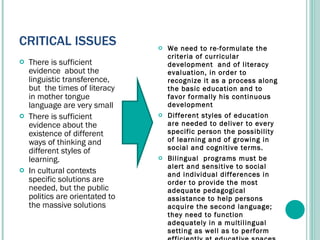 CRITICAL ISSUES  There is sufficient evidence  about the linguistic transference, but  the times of literacy in mother tongue language are very small There is sufficient evidence about the existence of different ways of thinking and different styles of learning.  In cultural contexts specific solutions are needed, but the public politics are orientated to the massive solutions We need to re-formulate the criteria of curricular development  and of literacy evaluation, in order to recognize it as a process along the basic education and to favor formally his continuous development Different styles of education are needed to deliver to every specific person the possibility of learning and of growing in social and cognitive terms. Bilingual  programs must be alert and sensitive to social and individual differences in order to provide the most adequate pedagogical assistance to help persons acquire the second language; they need to function adequately in a multilingual setting as well as to perform efficiently at educative spaces. 