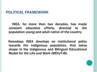 POLITICAL FRAMEWORK INEA, for more than two decades, has made constant educative efforts, directed to the population young and adult native of the country. Nowadays INEA develops an institutional policy towards the indigenous population, that takes shape in the Indigenous and Bilingual Educational Model for the Life and Work (MEVyT-IB) 