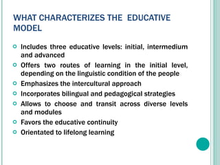 WHAT CHARACTERIZES THE  EDUCATIVE MODEL Includes three educative levels: initial, intermedium and advanced  Offers two routes of learning in the initial level, depending on the linguistic condition of the people Emphasizes the intercultural approach  Incorporates bilingual and pedagogical strategies  Allows to choose and transit across diverse levels and modules Favors the educative continuity  Orientated to lifelong learning 