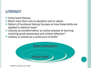 LITERACY Initial level=literacy Much more than only to decipher and to repeat Notion of functional literacy focuses on how these skills are applied in relevant ways* Literacy as transformative: an active process of learning involving social awareness and critical reflection* Literacy is viewed as a continuum of skills* Basic education Inicial level *UNESCO. Literacy for life. 2006 