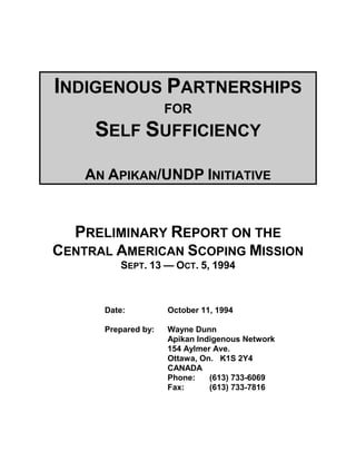 INDIGENOUS PARTNERSHIPS
                     FOR
     SELF SUFFICIENCY

    AN APIKAN/UNDP INITIATIVE


  PRELIMINARY REPORT ON THE
CENTRAL AMERICAN SCOPING MISSION
         SEPT. 13 — OCT. 5, 1994



      Date:          October 11, 1994

      Prepared by:   Wayne Dunn
                     Apikan Indigenous Network
                     154 Aylmer Ave.
                     Ottawa, On. K1S 2Y4
                     CANADA
                     Phone:    (613) 733-6069
                     Fax:      (613) 733-7816
 