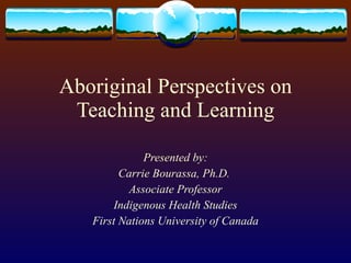Aboriginal Perspectives on Teaching and Learning Presented by: Carrie Bourassa, Ph.D.  Associate Professor Indigenous Health Studies First Nations University of Canada 