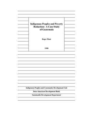 Indigenous Peoples and Poverty 
Reduction: A Case Study 
of Guatemala 
Roger Plant 
1998 
Indigenous Peoples and Community Development Unit 
Inter-American Development Bank 
Sustainable Development Department 
 
