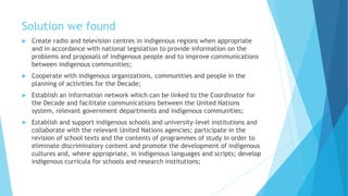 Solution we found
 Create radio and television centres in indigenous regions when appropriate
and in accordance with national legislation to provide information on the
problems and proposals of indigenous people and to improve communications
between indigenous communities;
 Cooperate with indigenous organizations, communities and people in the
planning of activities for the Decade;
 Establish an information network which can be linked to the Coordinator for
the Decade and facilitate communications between the United Nations
system, relevant government departments and indigenous communities;
 Establish and support indigenous schools and university-level institutions and
collaborate with the relevant United Nations agencies; participate in the
revision of school texts and the contents of programmes of study in order to
eliminate discriminatory content and promote the development of indigenous
cultures and, where appropriate, in indigenous languages and scripts; develop
indigenous curricula for schools and research institutions;
 