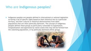 Who are Indigenous peoples?
 Indigenous peoples are peoples defined in international or national legislation
as having a set of specific rights based on their historical ties to a particular
territory, and their cultural or historical distinctiveness from other
populations that are often politically dominant. The concept of indigenous
peoples defines these groups as particularly vulnerable to exploitation,
marginalization and oppression by nation states that may still be formed from
the colonising populations, or by politically dominant ethnic groups.
 