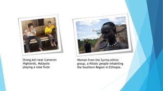 Orang Asli near Cameron
Highlands, Malaysia
playing a nose flute
Woman from the Surma ethnic
group, a Nilotic people inhabiting
the Southern Region in Ethiopia.
 
