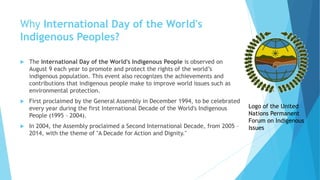 Why International Day of the World's
Indigenous Peoples?
 The International Day of the World's Indigenous People is observed on
August 9 each year to promote and protect the rights of the world’s
indigenous population. This event also recognizes the achievements and
contributions that indigenous people make to improve world issues such as
environmental protection.
 First proclaimed by the General Assembly in December 1994, to be celebrated
every year during the first International Decade of the World's Indigenous
People (1995 – 2004).
 In 2004, the Assembly proclaimed a Second International Decade, from 2005 –
2014, with the theme of "A Decade for Action and Dignity."
Logo of the United
Nations Permanent
Forum on Indigenous
Issues
 