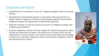 Solutions we found
 Establishment of a permanent forum for indigenous people within the United
Nations.
 Development of partnership projects in association with Governments to
address specific regional or thematic issues bringing together Governments,
indigenous people and appropriate United Nations agencies;
 Organize meetings on relevant themes of concern to indigenous people with
indigenous participation;
 Promote indigenous cultures with due respect for intellectual property rights
through the publication of books, the production of compact discs and the
organization of various artistic and cultural events which enhance knowledge
of and serve to develop indigenous cultures and establish indigenous cultural
and documentation centres.
 