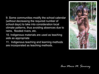 9. Some communities modify the school calendar
(without decreasing the required number of
school days) to take into consideration local
climate patterns, thus avoiding absences due to
rains, flooded rivers, etc.
10. Indigenous materials are used as teaching
aids as appropriate
11. Indigenous teaching and learning methods
are incorporated as teaching methods.
 