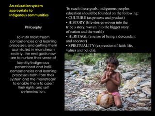 An education system
appropriate to
indigenous communities
Philosophy
To instill mainstream
competencies and learning
processes, and getting them
assimilated in mainstream
society, the end goals now
are to nurture their sense of
identity/indigenous
personhood and instill
competencies and learning
processes both from their
system and the mainstream
to enable them to assert
their rights and self
determination.
To reach these goals, indigenous peoples
education should be founded on the following:
• CULTURE (as process and product)
• HISTORY (life-stories woven into the
tribe’s story, woven into the bigger story
of nation and the world)
• HERITAGE (a sense of being a descendant
and ancestor)
• SPIRITUALITY (expression of faith life,
values and beliefs).
 