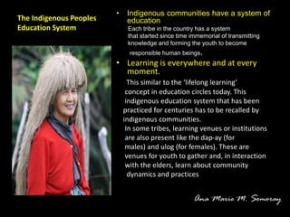The Indigenous Peoples
Education System
• Indigenous communities have a system of
education
Each tribe in the country has a system
that started since time immemorial of transmitting
knowledge and forming the youth to become
responsible human beings.
• Learning is everywhere and at every
moment.
This similar to the ‘lifelong learning’
concept in education circles today. This
indigenous education system that has been
practiced for centuries has to be recalled by
indigenous communities.
In some tribes, learning venues or institutions
are also present like the dap-ay (for
males) and ulog (for females). These are
venues for youth to gather and, in interaction
with the elders, learn about community
dynamics and practices
 