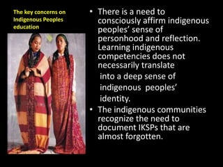The key concerns on
Indigenous Peoples
education
• There is a need to
consciously affirm indigenous
peoples’ sense of
personhood and reflection.
Learning indigenous
competencies does not
necessarily translate
into a deep sense of
indigenous peoples’
identity.
• The indigenous communities
recognize the need to
document IKSPs that are
almost forgotten.
 