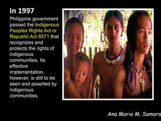 In 1997
Philippine government
passed the Indigenous
Peoples Rights Act or
Republic Act 8371 that
recognizes and
protects the rights of
indigenous
communities. Its
effective
implementation,
however, is still to be
seen and asserted by
indigenous
communities.
Ana Marie M. Somora
 