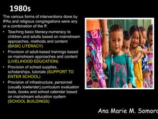 1980s
The various forms of interventions done by
IPAs and religious congregations were any
or a combination of the ff:
• Teaching basic literacy-numeracy to
children and adults based on mainstream
approaches, methods and content
(BASIC LITERACY)
• Provision of adult-based trainings based
on mainstream approaches and content
(LIVELIHOOD EDUCATION)
• Provision of school supplies,
scholarships, tutorials (SUPPORT TO
ENTER SCHOOL)
• Provision of infrastructure, personnel
(usually lowlander),curriculum evaluation
tools, books and school calendar based
on mainstream education system
(SCHOOL BUILDINGS)
Ana Marie M. Somora
 