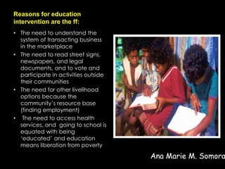 Reasons for education
intervention are the ff:
• The need to understand the
system of transacting business
in the marketplace
• The need to read street signs,
newspapers, and legal
documents, and to vote and
participate in activities outside
their communities
• The need for other livelihood
options because the
community’s resource base
(finding employment)
• The need to access health
services, and going to school is
equated with being
‘educated’ and education
means liberation from poverty
Ana Marie M. Somora
 