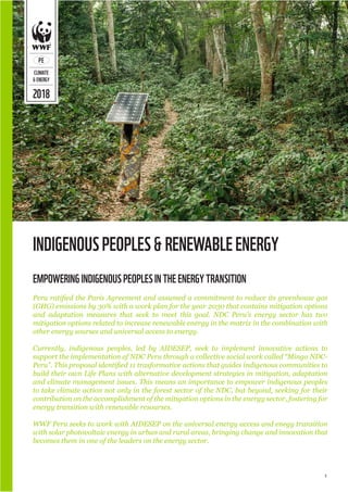 1
2018
PE
CLIMATE
&ENERGY
INDIGENOUSPEOPLES&RENEWABLEENERGY
Peru ratified the Paris Agreement and assumed a commitment to reduce its greenhouse gas
(GHG) emissions by 30% with a work plan for the year 2030 that contains mitigation options
and adaptation measures that seek to meet this goal. NDC Peru’s energy sector has two
mitigation options related to increase renewable energy in the matrix in the combination with
other energy sourses and universal access to energy.
Currently, indigenous peoples, led by AIDESEP, seek to implement innovative actions to
support the implementation of NDC Peru through a collective social work called “Minga NDC-
Peru”. This proposal identified 11 trasformative actions that guides indigenous communities to
build their own Life Plans with alternative development strategies in mitigation, adaptation
and climate management issues. This means an importance to empower indigenous peoples
to take climate action not only in the forest sector of the NDC, but beyond, seeking for their
contribution on the accomplishment of the mitigation options in the energy sector, fostering for
energy transition with renewable resourses.
WWF Peru seeks to work with AIDESEP on the universal energy access and enegy transition
with solar photovoltaic energy in urban and rural areas, bringing change and innovation that
becomes them in one of the leaders on the energy sector.
EMPOWERINGINDIGENOUSPEOPLESINTHEENERGYTRANSITION
©
AXEL
FASSIO/CIFOR
 