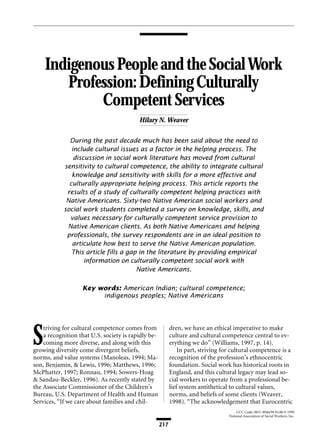 Indigenous People and the Social Work 
Profession: Defining Culturally 
Weaver / Indigenous People and the Social Work Profession: Defining Culturally Competent Services 
217 
CCC Code: 0037-8046/99 $3.00 © 1999 
National Association of Social Workers, Inc. 
Competent Services 
Hilary N. Weaver 
During the past decade much has been said about the need to 
include cultural issues as a factor in the helping process. The 
discussion in social work literature has moved from cultural 
sensitivity to cultural competence, the ability to integrate cultural 
knowledge and sensitivity with skills for a more effective and 
culturally appropriate helping process. This article reports the 
results of a study of culturally competent helping practices with 
Native Americans. Sixty-two Native American social workers and 
social work students completed a survey on knowledge, skills, and 
values necessary for culturally competent service provision to 
Native American clients. As both Native Americans and helping 
professionals, the survey respondents are in an ideal position to 
articulate how best to serve the Native American population. 
This article fills a gap in the literature by providing empirical 
information on culturally competent social work with 
Native Americans. 
Key words: American Indian; cultural competence; 
indigenous peoples; Native Americans 
Striving for cultural competence comes from 
a recognition that U.S. society is rapidly be-coming 
more diverse, and along with this 
growing diversity come divergent beliefs, 
norms, and value systems (Manoleas, 1994; Ma-son, 
Benjamin, & Lewis, 1996; Matthews, 1996; 
McPhatter, 1997; Ronnau, 1994; Sowers-Hoag 
& Sandau-Beckler, 1996). As recently stated by 
the Associate Commissioner of the Children’s 
Bureau, U.S. Department of Health and Human 
Services, “If we care about families and chil-dren, 
we have an ethical imperative to make 
culture and cultural competence central to ev-erything 
we do” (Williams, 1997, p. 14). 
In part, striving for cultural competence is a 
recognition of the profession’s ethnocentric 
foundation. Social work has historical roots in 
England, and this cultural legacy may lead so-cial 
workers to operate from a professional be-lief 
system antithetical to cultural values, 
norms, and beliefs of some clients (Weaver, 
1998). “The acknowledgement that Eurocentric 
 