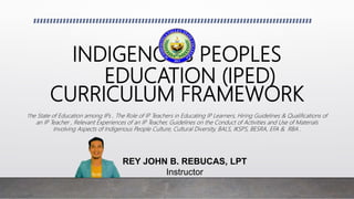 INDIGENOUS PEOPLES
EDUCATION (IPED)
CURRICULUM FRAMEWORK
The State of Education among IPs , The Role of IP Teachers in Educating IP Learners, Hiring Guidelines & Qualifications of
an IP Teacher , Relevant Experiences of an IP Teacher, Guidelines on the Conduct of Activities and Use of Materials
Involving Aspects of Indigenous People Culture, Cultural Diversity, BALS, IKSPS, BESRA, EFA & RBA .
REY JOHN B. REBUCAS, LPT
Instructor
 