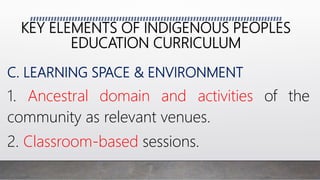 KEY ELEMENTS OF INDIGENOUS PEOPLES
EDUCATION CURRICULUM
C. LEARNING SPACE & ENVIRONMENT
1. Ancestral domain and activities of the
community as relevant venues.
2. Classroom-based sessions.
 