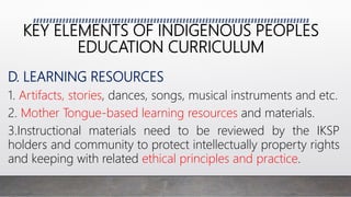 KEY ELEMENTS OF INDIGENOUS PEOPLES
EDUCATION CURRICULUM
D. LEARNING RESOURCES
1. Artifacts, stories, dances, songs, musical instruments and etc.
2. Mother Tongue-based learning resources and materials.
3.Instructional materials need to be reviewed by the IKSP
holders and community to protect intellectually property rights
and keeping with related ethical principles and practice.
 