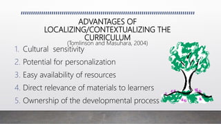 ADVANTAGES OF
LOCALIZING/CONTEXTUALIZING THE
CURRICULUM
(Tomlinson and Masuhara, 2004)
1. Cultural sensitivity
2. Potential for personalization
3. Easy availability of resources
4. Direct relevance of materials to learners
5. Ownership of the developmental process
 
