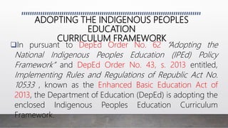 ADOPTING THE INDIGENOUS PEOPLES
EDUCATION
CURRICULUM FRAMEWORK
In pursuant to DepEd Order No. 62 “Adopting the
National Indigenous Peoples Education (IPEd) Policy
Framework” and DepEd Order No. 43, s. 2013 entitled,
Implementing Rules and Regulations of Republic Act No.
10533 , known as the Enhanced Basic Education Act of
2013, the Department of Education (DepEd) is adopting the
enclosed Indigenous Peoples Education Curriculum
Framework.
 