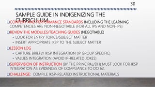 SAMPLE GUIDE IN INDIGENIZING THE
CURRICULUMCONTENT AND PERFORMANCE STANDARDS INCLUDING THE LEARNING
COMPETENCIES ARE NON-NEGOTIABLE (FOR ALL IPS AND NON-IPS)
REVIEW THE MODULES/TEACHING GUIDES (NEGOTIABLE)
• LOOK FOR ENTRY TOPICS/SUBJECT MATTER
• INSERT APPROPRIATE IKSP TO THE SUBJECT MATTER
LESSON LOG
• CAPTURE BRIEFLY IKSP INTEGRATION (IP GROUP SPECIFIC)
• VALUES INTEGRATION (AVOID IP-RELATED JOKES)
SUPERVISION OF INSTRUCTION (BY THE PRINCIPAL/DH) MUST LOOK FOR IKSP
INTEGRATION AS EVIDENCES OF COMPLIANCE TO DO 62.
CHALLENGE: COMPILE IKSP-RELATED INSTRUCTIONAL MATERIALS
30
 