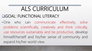 ALS CURRICULUM
GOAL: FUNCTIONAL LITERACY
•One who can communicate effectively, solve
problems scientifically, creatively and think critically,
use resources sustainably and be productive, develop
himself/herself and his/her sense of community and
expand his/her world view.
 