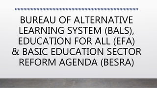 BUREAU OF ALTERNATIVE
LEARNING SYSTEM (BALS),
EDUCATION FOR ALL (EFA)
& BASIC EDUCATION SECTOR
REFORM AGENDA (BESRA)
 