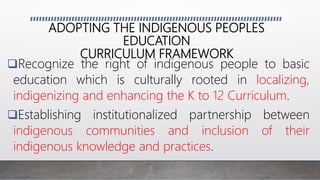 ADOPTING THE INDIGENOUS PEOPLES
EDUCATION
CURRICULUM FRAMEWORK
Recognize the right of indigenous people to basic
education which is culturally rooted in localizing,
indigenizing and enhancing the K to 12 Curriculum.
Establishing institutionalized partnership between
indigenous communities and inclusion of their
indigenous knowledge and practices.
 