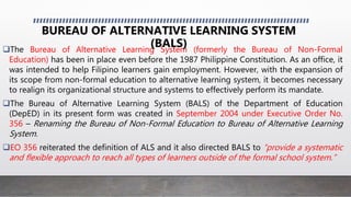 The Bureau of Alternative Learning System (formerly the Bureau of Non-Formal
Education) has been in place even before the 1987 Philippine Constitution. As an office, it
was intended to help Filipino learners gain employment. However, with the expansion of
its scope from non-formal education to alternative learning system, it becomes necessary
to realign its organizational structure and systems to effectively perform its mandate.
The Bureau of Alternative Learning System (BALS) of the Department of Education
(DepED) in its present form was created in September 2004 under Executive Order No.
356 – Renaming the Bureau of Non-Formal Education to Bureau of Alternative Learning
System.
EO 356 reiterated the definition of ALS and it also directed BALS to “provide a systematic
and flexible approach to reach all types of learners outside of the formal school system.”
BUREAU OF ALTERNATIVE LEARNING SYSTEM
(BALS)
 