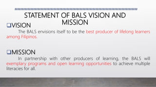 VISION
The BALS envisions itself to be the best producer of lifelong learners
among Filipinos.
MISSION
In partnership with other producers of learning, the BALS will
exemplary programs and open learning opportunities to achieve multiple
literacies for all.
STATEMENT OF BALS VISION AND
MISSION
 