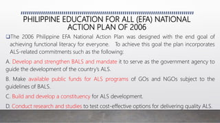 PHILIPPINE EDUCATION FOR ALL (EFA) NATIONAL
ACTION PLAN OF 2006
The 2006 Philippine EFA National Action Plan was designed with the end goal of
achieving functional literacy for everyone. To achieve this goal the plan incorporates
ALS-related commitments such as the following:
A. Develop and strengthen BALS and mandate it to serve as the government agency to
guide the development of the country’s ALS.
B. Make available public funds for ALS programs of GOs and NGOs subject to the
guidelines of BALS.
C. Build and develop a constituency for ALS development.
D. Conduct research and studies to test cost-effective options for delivering quality ALS.
 