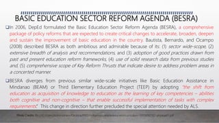 BASIC EDUCATION SECTOR REFORM AGENDA (BESRA)
In 2006, DepEd formulated the Basic Education Sector Reform Agenda (BESRA), a comprehensive
package of policy reforms that are expected to create critical changes to accelerate, broaden, deepen
and sustain the improvement of basic education in the country. Bautista, Bernardo, and Ocampo
(2008) described BESRA as both ambitious and admirable because of its: (1) sector wide-scope, (2)
extensive breadth of analysis and recommendations, and (3) adoption of good practices drawn from
past and present education reform frameworks, (4) use of solid research data from previous studies
and, (5) comprehensive scope of Key Reform Thrusts that indicate desire to address problem areas in
a concerted manner.
BESRA diverges from previous similar wide-scale initiatives like Basic Education Assistance in
Mindanao (BEAM) or Third Elementary Education Project (TEEP) by adopting “the shift from
education as acquisition of knowledge to education as the learning of key competencies – abilities
both cognitive and non-cognitive – that enable successful implementation of tasks with complex
requirements.” This change in direction further precluded the special attention needed by ALS.
Photo Credits: file:///C:/Users/Administrator/Desktop/IPED/indigenouspeopleseducationcurriculum-131119082502-phpapp01.pdf
 