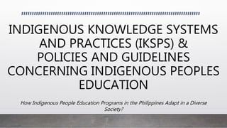 INDIGENOUS KNOWLEDGE SYSTEMS
AND PRACTICES (IKSPS) &
POLICIES AND GUIDELINES
CONCERNING INDIGENOUS PEOPLES
EDUCATION
How Indigenous People Education Programs in the Philippines Adapt in a Diverse
Society?
 
