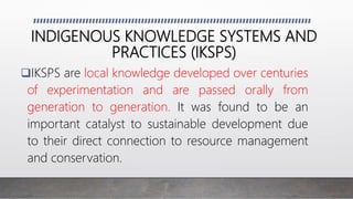 INDIGENOUS KNOWLEDGE SYSTEMS AND
PRACTICES (IKSPS)
IKSPS are local knowledge developed over centuries
of experimentation and are passed orally from
generation to generation. It was found to be an
important catalyst to sustainable development due
to their direct connection to resource management
and conservation.
 
