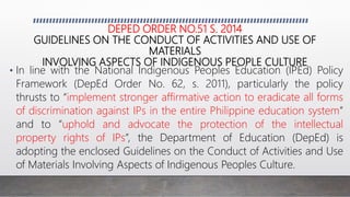 DEPED ORDER NO.51 S. 2014
GUIDELINES ON THE CONDUCT OF ACTIVITIES AND USE OF
MATERIALS
INVOLVING ASPECTS OF INDIGENOUS PEOPLE CULTURE
• In line with the National Indigenous Peoples Education (IPEd) Policy
Framework (DepEd Order No. 62, s. 2011), particularly the policy
thrusts to “implement stronger affirmative action to eradicate all forms
of discrimination against IPs in the entire Philippine education system”
and to “uphold and advocate the protection of the intellectual
property rights of IPs”, the Department of Education (DepEd) is
adopting the enclosed Guidelines on the Conduct of Activities and Use
of Materials Involving Aspects of Indigenous Peoples Culture.
 