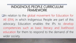 INDIGENOUS PEOPLE CURRICULUM
FRAMEWORK
In relation to the global movement for Education for
All (EFA) in which Indigenous People are part of this
advocacy. Education enables the IPs to develop
competencies such as basic literacy and livelihood
education for them to respond to the demand of the
wider society.
 