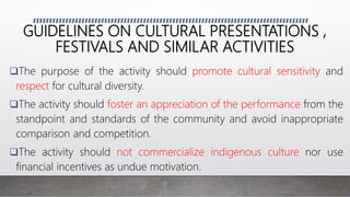 GUIDELINES ON CULTURAL PRESENTATIONS ,
FESTIVALS AND SIMILAR ACTIVITIES
The purpose of the activity should promote cultural sensitivity and
respect for cultural diversity.
The activity should foster an appreciation of the performance from the
standpoint and standards of the community and avoid inappropriate
comparison and competition.
The activity should not commercialize indigenous culture nor use
financial incentives as undue motivation.
 