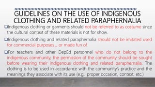 GUIDELINES ON THE USE OF INDIGENOUS
CLOTHING AND RELATED PARAPHERNALIA
Indigenous clothing or garments should not be referred to as costume since
the cultural context of these materials is not for show.
Indigenous clothing and related paraphernalia should not be imitated used
for commercial purposes ,, or made fun of.
For teachers and other DepEd personnel who do not belong to the
indigenous community, the permission of the community should be sought
before wearing their indigenous clothing and related paraphernalia. The
clothing is to be used in accordance with the community’s practice and the
meanings they associate with its use (e.g,, proper occasion, context, etc.)
 